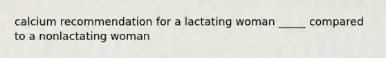 calcium recommendation for a lactating woman _____ compared to a nonlactating woman