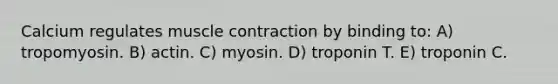 Calcium regulates muscle contraction by binding to: A) tropomyosin. B) actin. C) myosin. D) troponin T. E) troponin C.