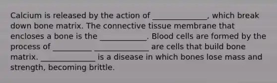 Calcium is released by the action of ______________, which break down bone matrix. The <a href='https://www.questionai.com/knowledge/kYDr0DHyc8-connective-tissue' class='anchor-knowledge'>connective tissue</a> membrane that encloses a bone is the ____________. Blood cells are formed by the process of __________ ______________ are cells that build bone matrix. ______________ is a disease in which bones lose mass and strength, becoming brittle.