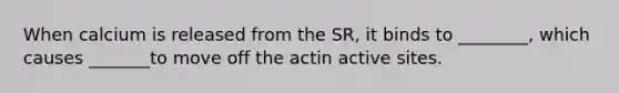 When calcium is released from the SR, it binds to ________, which causes _______to move off the actin active sites.