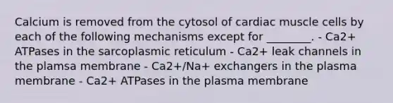 Calcium is removed from the cytosol of cardiac muscle cells by each of the following mechanisms except for ________. - Ca2+ ATPases in the sarcoplasmic reticulum - Ca2+ leak channels in the plamsa membrane - Ca2+/Na+ exchangers in the plasma membrane - Ca2+ ATPases in the plasma membrane