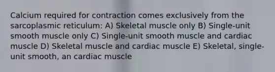 Calcium required for contraction comes exclusively from the sarcoplasmic reticulum: A) Skeletal muscle only B) Single-unit smooth muscle only C) Single-unit smooth muscle and cardiac muscle D) Skeletal muscle and cardiac muscle E) Skeletal, single-unit smooth, an cardiac muscle