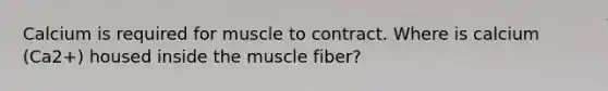 Calcium is required for muscle to contract. Where is calcium (Ca2+) housed inside the muscle fiber?