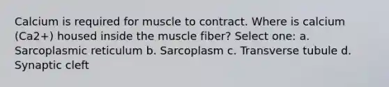 Calcium is required for muscle to contract. Where is calcium (Ca2+) housed inside the muscle fiber? Select one: a. Sarcoplasmic reticulum b. Sarcoplasm c. Transverse tubule d. Synaptic cleft