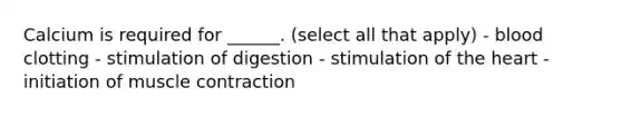 Calcium is required for ______. (select all that apply) - blood clotting - stimulation of digestion - stimulation of the heart - initiation of muscle contraction