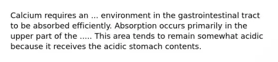 Calcium requires an ... environment in the gastrointestinal tract to be absorbed efficiently. Absorption occurs primarily in the upper part of the ..... This area tends to remain somewhat acidic because it receives the acidic stomach contents.