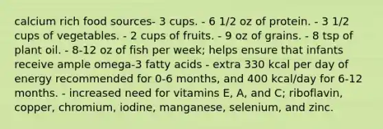 calcium rich food sources- 3 cups. - 6 1/2 oz of protein. - 3 1/2 cups of vegetables. - 2 cups of fruits. - 9 oz of grains. - 8 tsp of plant oil. - 8-12 oz of fish per week; helps ensure that infants receive ample omega-3 fatty acids - extra 330 kcal per day of energy recommended for 0-6 months, and 400 kcal/day for 6-12 months. - increased need for vitamins E, A, and C; riboflavin, copper, chromium, iodine, manganese, selenium, and zinc.