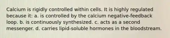 Calcium is rigidly controlled within cells. It is highly regulated because it: a. is controlled by the calcium negative-feedback loop. b. is continuously synthesized. c. acts as a second messenger. d. carries lipid-soluble hormones in the bloodstream.