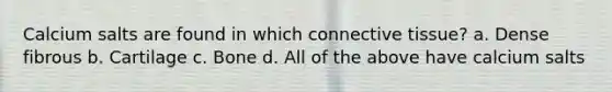 Calcium salts are found in which connective tissue? a. Dense fibrous b. Cartilage c. Bone d. All of the above have calcium salts