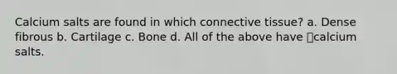 Calcium salts are found in which connective tissue? a. Dense fibrous b. Cartilage c. Bone d. All of the above have calcium salts.