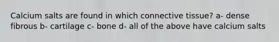 Calcium salts are found in which connective tissue? a- dense fibrous b- cartilage c- bone d- all of the above have calcium salts