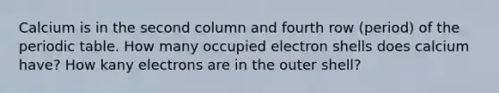 Calcium is in the second column and fourth row (period) of the periodic table. How many occupied electron shells does calcium have? How kany electrons are in the outer shell?