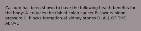 Calcium has been shown to have the following health benefits for the body: A. reduces the risk of colon cancer B. lowers blood pressure C. blocks formation of kidney stones D. ALL OF THE ABOVE