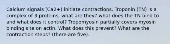 Calcium signals (Ca2+) initiate contractions. Troponin (TN) is a complex of 3 proteins, what are they? what does the TN bind to and what does it control? Tropomyosin partially covers myosin binding site on actin. What does this prevent? What are the contraction steps? (there are five).