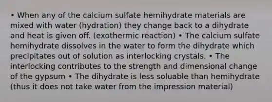 • When any of the calcium sulfate hemihydrate materials are mixed with water (hydration) they change back to a dihydrate and heat is given off. (exothermic reaction) • The calcium sulfate hemihydrate dissolves in the water to form the dihydrate which precipitates out of solution as interlocking crystals. • The interlocking contributes to the strength and dimensional change of the gypsum • The dihydrate is less soluable than hemihydrate (thus it does not take water from the impression material)