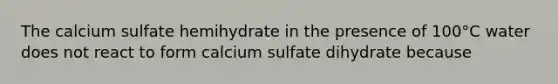 The calcium sulfate hemihydrate in the presence of 100°C water does not react to form calcium sulfate dihydrate because