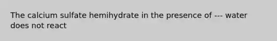 The calcium sulfate hemihydrate in the presence of --- water does not react