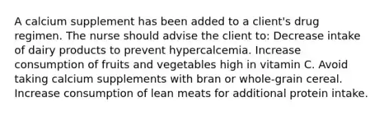 A calcium supplement has been added to a​ client's drug regimen. The nurse should advise the client​ to: Decrease intake of dairy products to prevent hypercalcemia. Increase consumption of fruits and vegetables high in vitamin C. Avoid taking calcium supplements with bran or​ whole-grain cereal. Increase consumption of lean meats for additional protein intake.