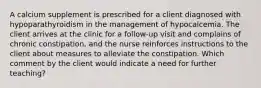 A calcium supplement is prescribed for a client diagnosed with hypoparathyroidism in the management of hypocalcemia. The client arrives at the clinic for a follow-up visit and complains of chronic constipation, and the nurse reinforces instructions to the client about measures to alleviate the constipation. Which comment by the client would indicate a need for further teaching?