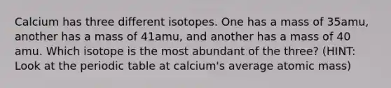 Calcium has three different isotopes. One has a mass of 35amu, another has a mass of 41amu, and another has a mass of 40 amu. Which isotope is the most abundant of the three? (HINT: Look at <a href='https://www.questionai.com/knowledge/kIrBULvFQz-the-periodic-table' class='anchor-knowledge'>the periodic table</a> at calcium's average atomic mass)