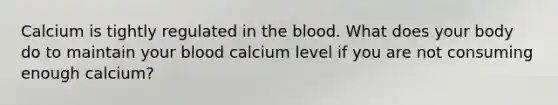 Calcium is tightly regulated in the blood. What does your body do to maintain your blood calcium level if you are not consuming enough calcium?