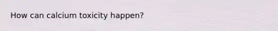 How can calcium toxicity happen?