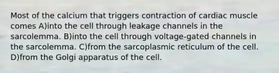 Most of the calcium that triggers contraction of cardiac muscle comes A)into the cell through leakage channels in the sarcolemma. B)into the cell through voltage-gated channels in the sarcolemma. C)from the sarcoplasmic reticulum of the cell. D)from the Golgi apparatus of the cell.