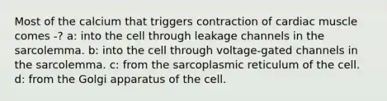 Most of the calcium that triggers contraction of cardiac muscle comes -? a: into the cell through leakage channels in the sarcolemma. b: into the cell through voltage-gated channels in the sarcolemma. c: from the sarcoplasmic reticulum of the cell. d: from the Golgi apparatus of the cell.