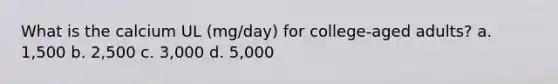 What is the calcium UL (mg/day) for college-aged adults? a. 1,500 b. 2,500 c. 3,000 d. 5,000