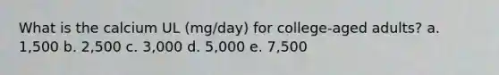 What is the calcium UL (mg/day) for college-aged adults? a. 1,500 b. 2,500 c. 3,000 d. 5,000 e. 7,500