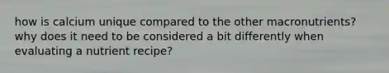 how is calcium unique compared to the other macronutrients? why does it need to be considered a bit differently when evaluating a nutrient recipe?