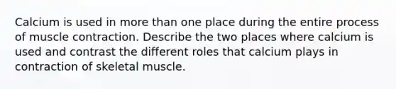 Calcium is used in more than one place during the entire process of muscle contraction. Describe the two places where calcium is used and contrast the different roles that calcium plays in contraction of skeletal muscle.