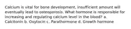 Calcium is vital for bone development, insufficient amount will eventually lead to osteoporosis. What hormone is responsible for increasing and regulating calcium level in the blood? a. Calcitonin b. Oxytocin c. Parathormone d. Growth hormone