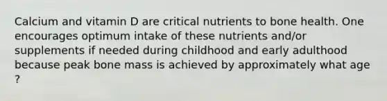 Calcium and vitamin D are critical nutrients to bone health. One encourages optimum intake of these nutrients and/or supplements if needed during childhood and early adulthood because peak bone mass is achieved by approximately what age ?