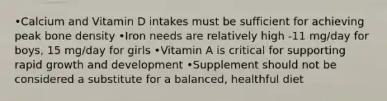 •Calcium and Vitamin D intakes must be sufficient for achieving peak bone density •Iron needs are relatively high -11 mg/day for boys, 15 mg/day for girls •Vitamin A is critical for supporting rapid growth and development •Supplement should not be considered a substitute for a balanced, healthful diet