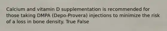 Calcium and vitamin D supplementation is recommended for those taking DMPA (Depo-Provera) injections to minimize the risk of a loss in bone density. True False