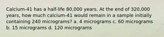 Calcium-41 has a half-life 80,000 years. At the end of 320,000 years, how much calcium-41 would remain in a sample initially containing 240 micrograms? a. 4 micrograms c. 60 micrograms b. 15 micrograms d. 120 micrograms