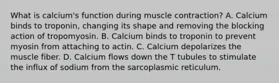 What is calcium's function during muscle contraction? A. Calcium binds to troponin, changing its shape and removing the blocking action of tropomyosin. B. Calcium binds to troponin to prevent myosin from attaching to actin. C. Calcium depolarizes the muscle fiber. D. Calcium flows down the T tubules to stimulate the influx of sodium from the sarcoplasmic reticulum.