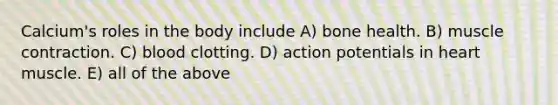 Calcium's roles in the body include A) bone health. B) muscle contraction. C) blood clotting. D) action potentials in heart muscle. E) all of the above