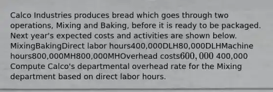 Calco Industries produces bread which goes through two operations, Mixing and Baking, before it is ready to be packaged. Next year's expected costs and activities are shown below. MixingBakingDirect labor hours400,000DLH80,000DLHMachine hours800,000MH800,000MHOverhead costs600,000 400,000 Compute Calco's departmental overhead rate for the Mixing department based on direct labor hours.