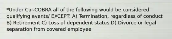 *Under Cal-COBRA all of the following would be considered qualifying events/ EXCEPT: A) Termination, regardless of conduct B) Retirement C) Loss of dependent status D) Divorce or legal separation from covered employee