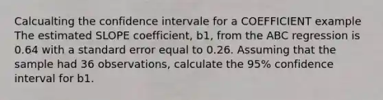 Calcualting the confidence intervale for a COEFFICIENT example The estimated SLOPE coefficient, b1, from the ABC regression is 0.64 with a standard error equal to 0.26. Assuming that the sample had 36 observations, calculate the 95% confidence interval for b1.