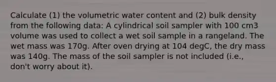 Calculate (1) the volumetric water content and (2) bulk density from the following data: A cylindrical soil sampler with 100 cm3 volume was used to collect a wet soil sample in a rangeland. The wet mass was 170g. After oven drying at 104 degC, the dry mass was 140g. The mass of the soil sampler is not included (i.e., don't worry about it).