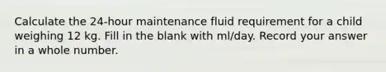 Calculate the 24-hour maintenance fluid requirement for a child weighing 12 kg. Fill in the blank with ml/day. Record your answer in a whole number.