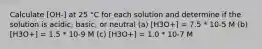 Calculate [OH-] at 25 °C for each solution and determine if the solution is acidic, basic, or neutral (a) [H3O+] = 7.5 * 10-5 M (b) [H3O+] = 1.5 * 10-9 M (c) [H3O+] = 1.0 * 10-7 M