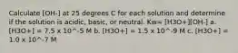 Calculate [OH-] at 25 degrees C for each solution and determine if the solution is acidic, basic, or neutral. Kw= [H3O+][OH-] a. [H3O+] = 7.5 x 10^-5 M b. [H3O+] = 1.5 x 10^-9 M c. [H3O+] = 1.0 x 10^-7 M