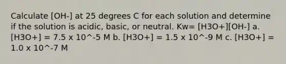 Calculate [OH-] at 25 degrees C for each solution and determine if the solution is acidic, basic, or neutral. Kw= [H3O+][OH-] a. [H3O+] = 7.5 x 10^-5 M b. [H3O+] = 1.5 x 10^-9 M c. [H3O+] = 1.0 x 10^-7 M