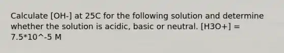 Calculate [OH-] at 25C for the following solution and determine whether the solution is acidic, basic or neutral. [H3O+] = 7.5*10^-5 M