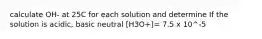 calculate OH- at 25C for each solution and determine If the solution is acidic, basic neutral [H3O+]= 7.5 x 10^-5