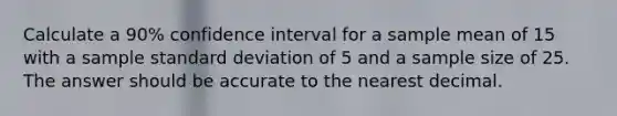 Calculate a 90% confidence interval for a sample mean of 15 with a sample standard deviation of 5 and a sample size of 25. The answer should be accurate to the nearest decimal.